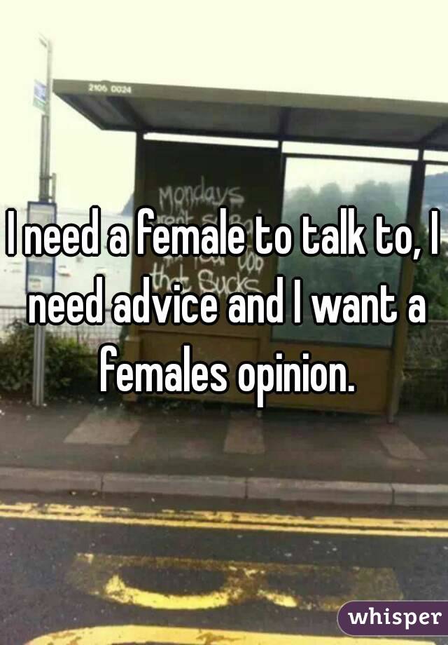I need a female to talk to, I need advice and I want a females opinion.