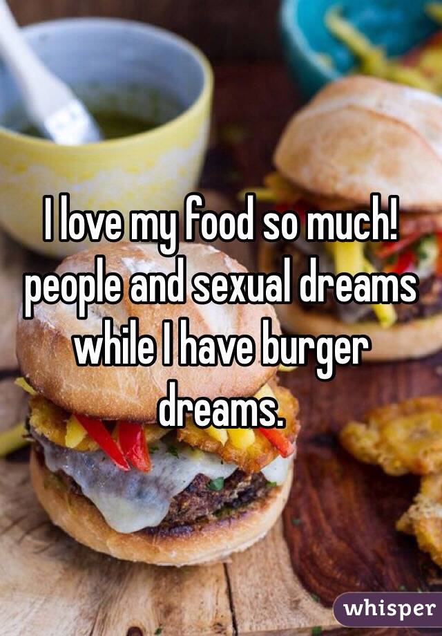 I love my food so much! people and sexual dreams while I have burger dreams.