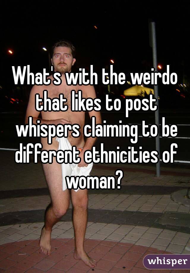 What's with the weirdo that likes to post whispers claiming to be different ethnicities of woman? 