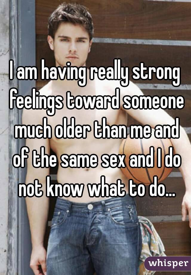 I am having really strong feelings toward someone much older than me and of the same sex and I do not know what to do...
