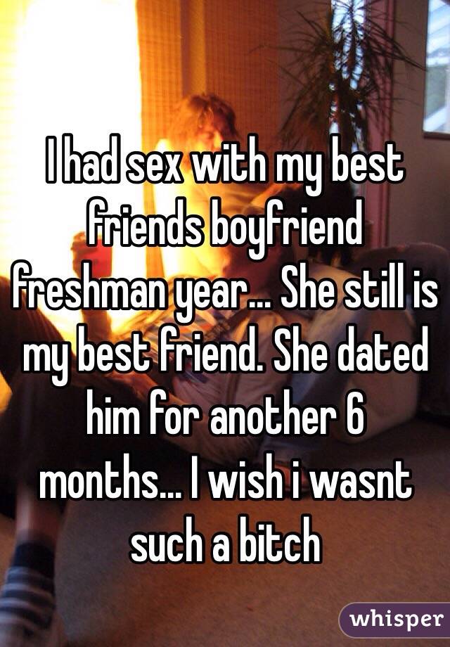 I had sex with my best friends boyfriend freshman year... She still is my best friend. She dated him for another 6 months... I wish i wasnt such a bitch