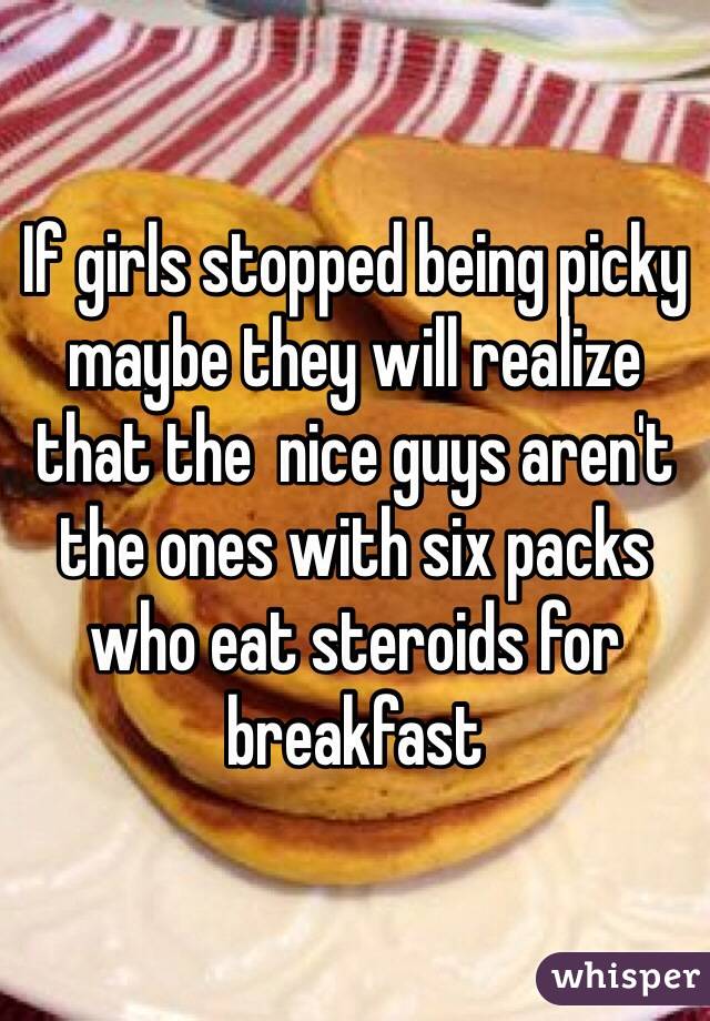 If girls stopped being picky maybe they will realize that the  nice guys aren't the ones with six packs who eat steroids for breakfast 