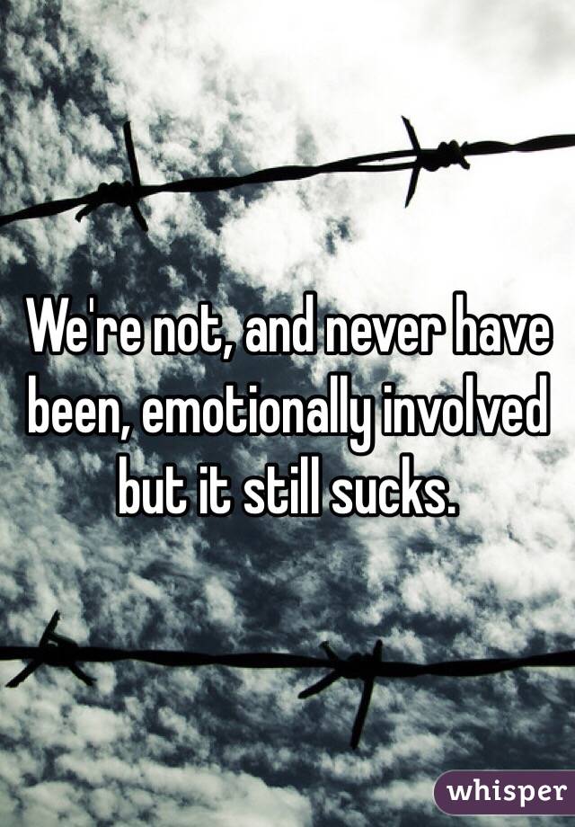 We're not, and never have been, emotionally involved but it still sucks. 