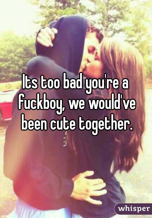 Its too bad you're a fuckboy, we would've been cute together.