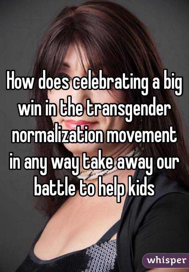 How does celebrating a big win in the transgender normalization movement in any way take away our battle to help kids 