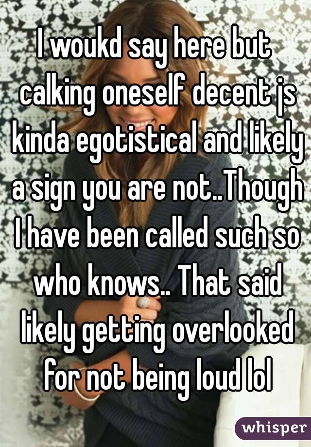 I woukd say here but calking oneself decent js kinda egotistical and likely a sign you are not..Though I have been called such so who knows.. That said likely getting overlooked for not being loud lol