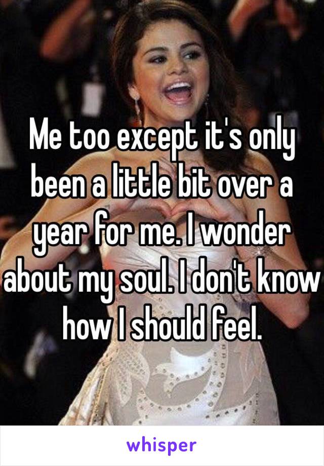 Me too except it's only been a little bit over a year for me. I wonder about my soul. I don't know how I should feel.