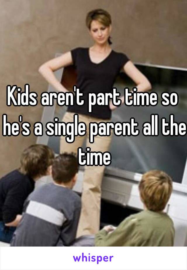 Kids aren't part time so he's a single parent all the time