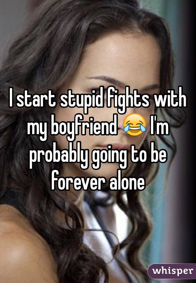 I start stupid fights with my boyfriend 😂 I'm probably going to be forever alone 