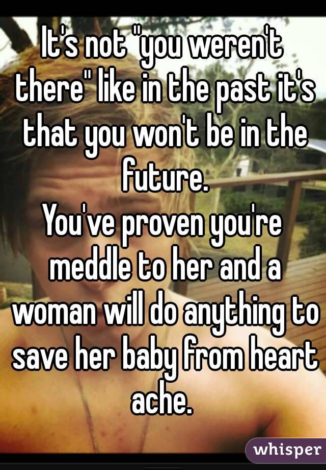 It's not "you weren't there" like in the past it's that you won't be in the future.
You've proven you're meddle to her and a woman will do anything to save her baby from heart ache. 