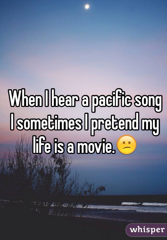 When I hear a pacific song I sometimes I pretend my life is a movie.😕