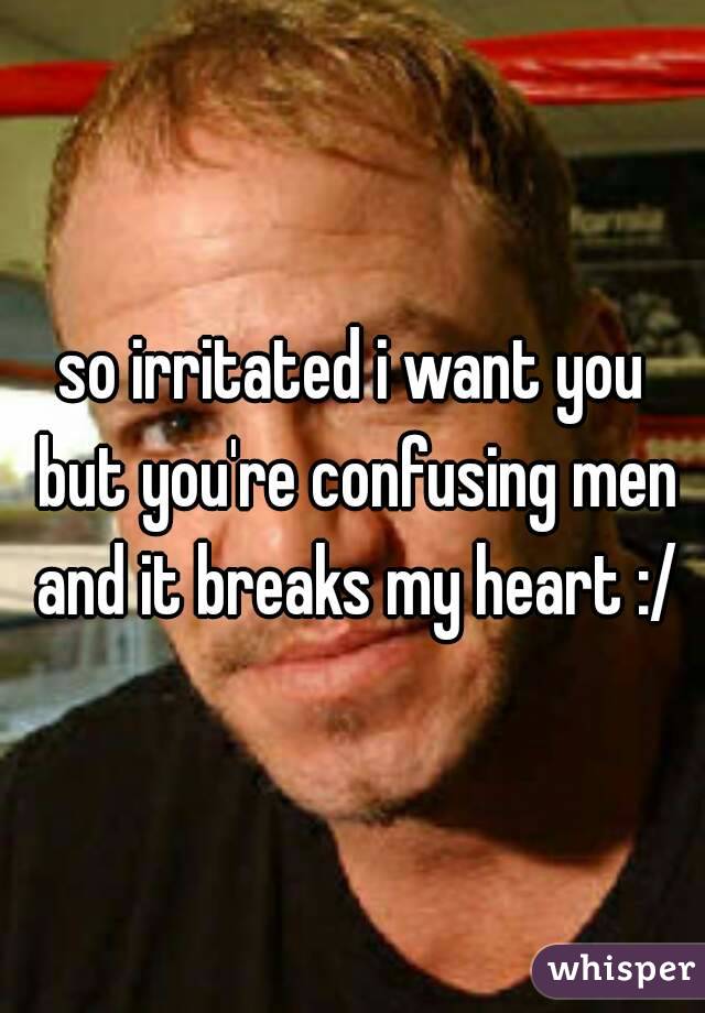 so irritated i want you but you're confusing men and it breaks my heart :/
