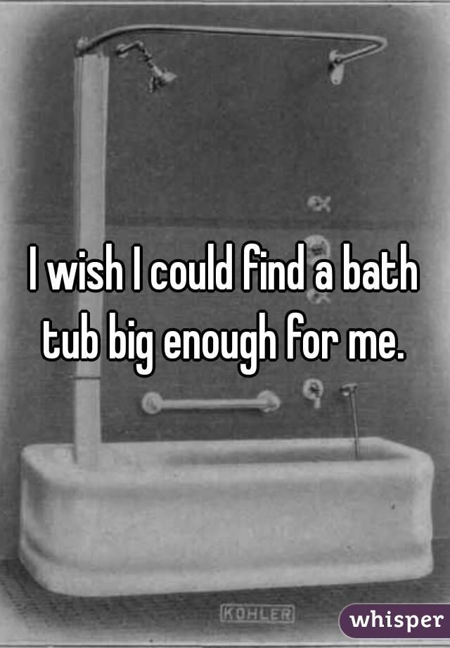 I wish I could find a bath tub big enough for me. 