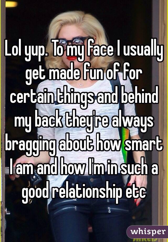 Lol yup. To my face I usually get made fun of for certain things and behind my back they're always bragging about how smart I am and how I'm in such a good relationship etc