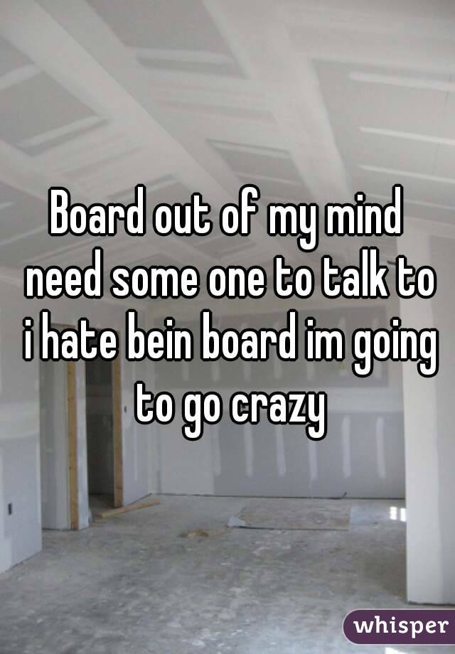 Board out of my mind need some one to talk to i hate bein board im going to go crazy