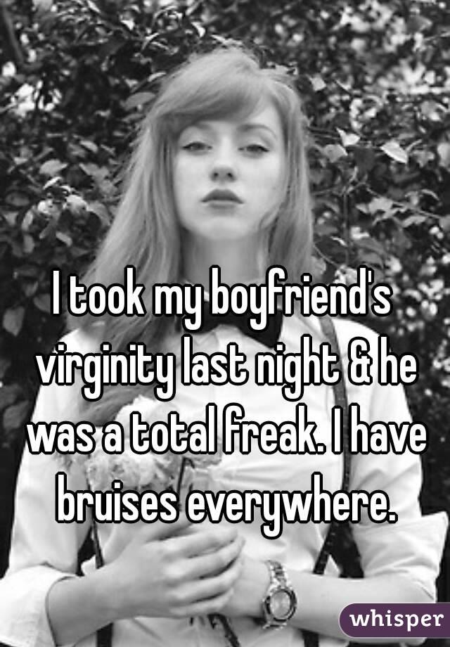 I took my boyfriend's virginity last night & he was a total freak. I have bruises everywhere.