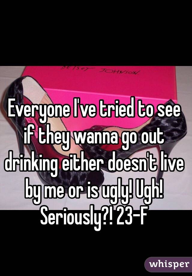 Everyone I've tried to see if they wanna go out drinking either doesn't live by me or is ugly! Ugh! Seriously?! 23-F