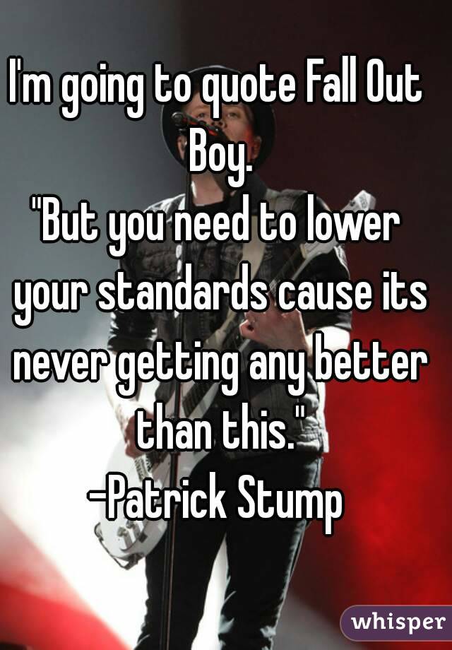 I'm going to quote Fall Out Boy.
"But you need to lower your standards cause its never getting any better than this."
-Patrick Stump