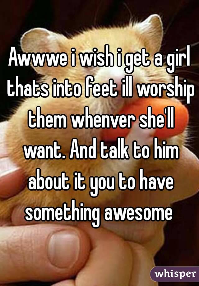 Awwwe i wish i get a girl thats into feet ill worship them whenver she'll want. And talk to him about it you to have something awesome 
