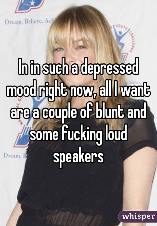 In in such a depressed mood right now, all I want are a couple of blunt and some fucking loud speakers