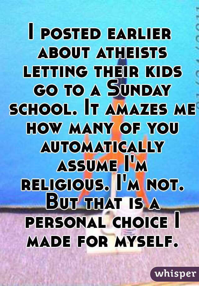 I posted earlier about atheists letting their kids go to a Sunday school. It amazes me how many of you automatically assume I'm religious. I'm not. But that is a personal choice I made for myself.