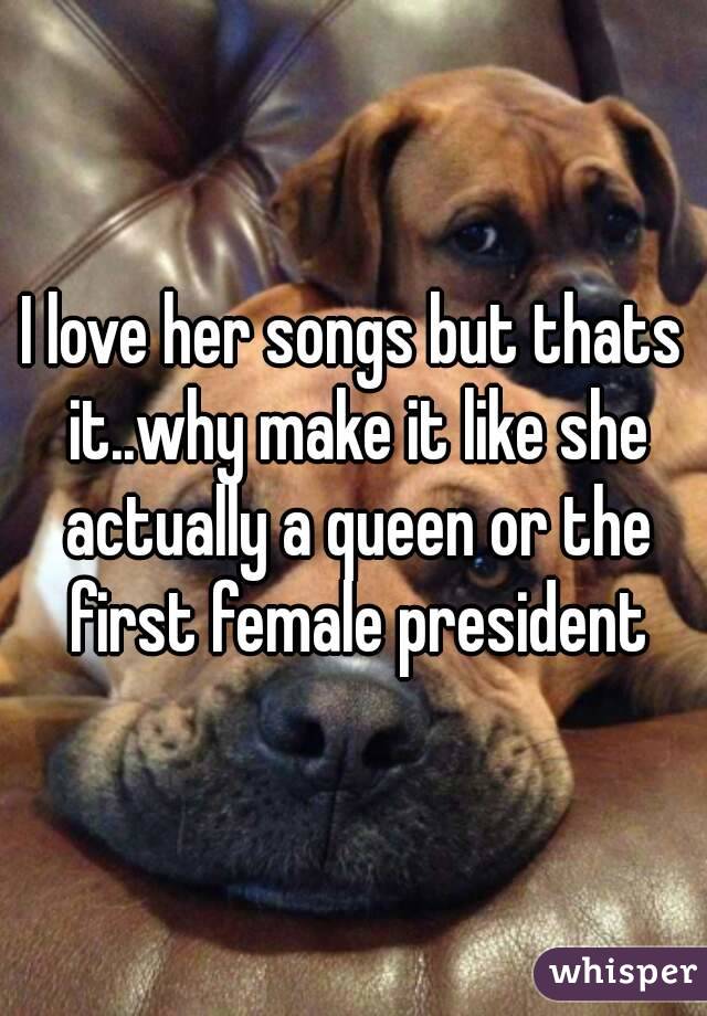 I love her songs but thats it..why make it like she actually a queen or the first female president