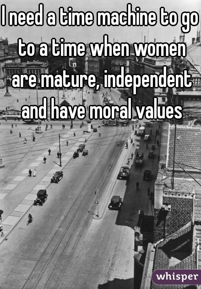 I need a time machine to go to a time when women are mature, independent and have moral values