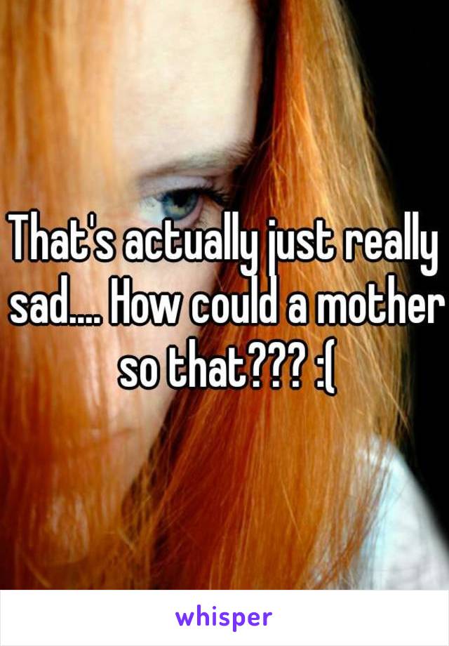 That's actually just really sad.... How could a mother so that??? :(