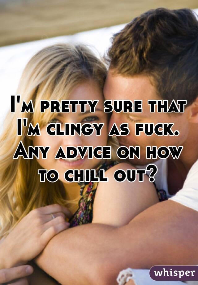 I'm pretty sure that I'm clingy as fuck. Any advice on how to chill out?