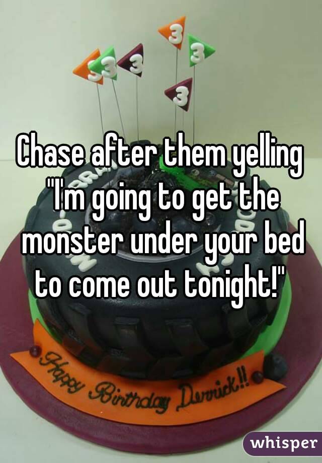 Chase after them yelling "I'm going to get the monster under your bed to come out tonight!" 