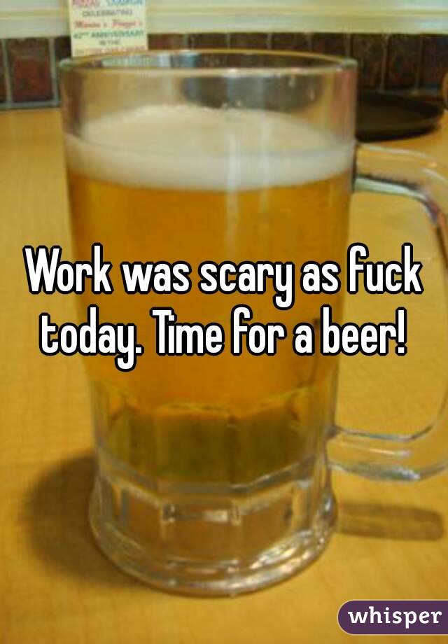 Work was scary as fuck today. Time for a beer! 
