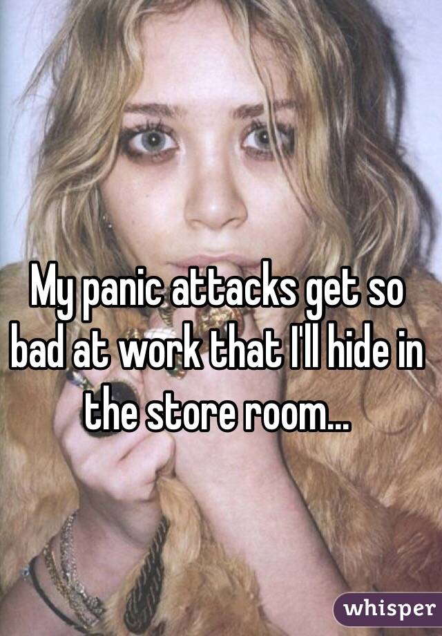 My panic attacks get so bad at work that I'll hide in the store room...