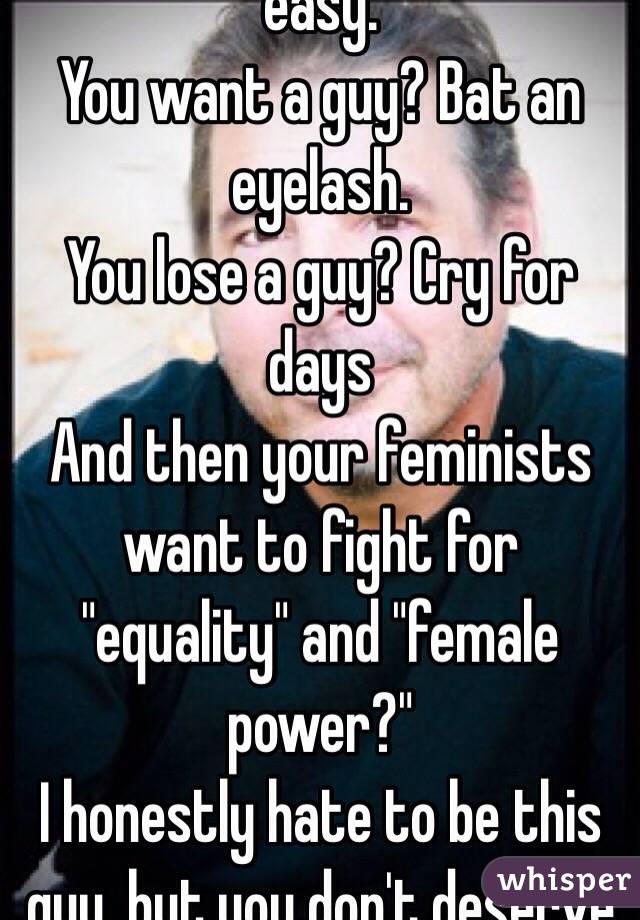 You women have it too easy.
You want a guy? Bat an eyelash.
You lose a guy? Cry for days
And then your feminists want to fight for "equality" and "female power?"
I honestly hate to be this guy, but you don't deserve it