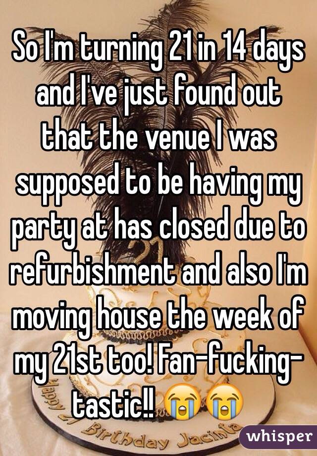 So I'm turning 21 in 14 days and I've just found out that the venue I was supposed to be having my party at has closed due to refurbishment and also I'm moving house the week of my 21st too! Fan-fucking-tastic!! 😭😭 
