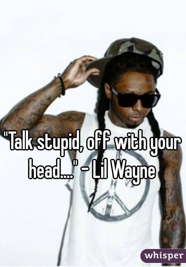 "Talk stupid, off with your head...." - Lil Wayne 