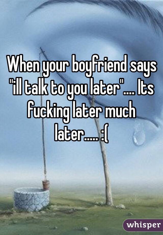 When your boyfriend says "ill talk to you later".... Its fucking later much later..... :(