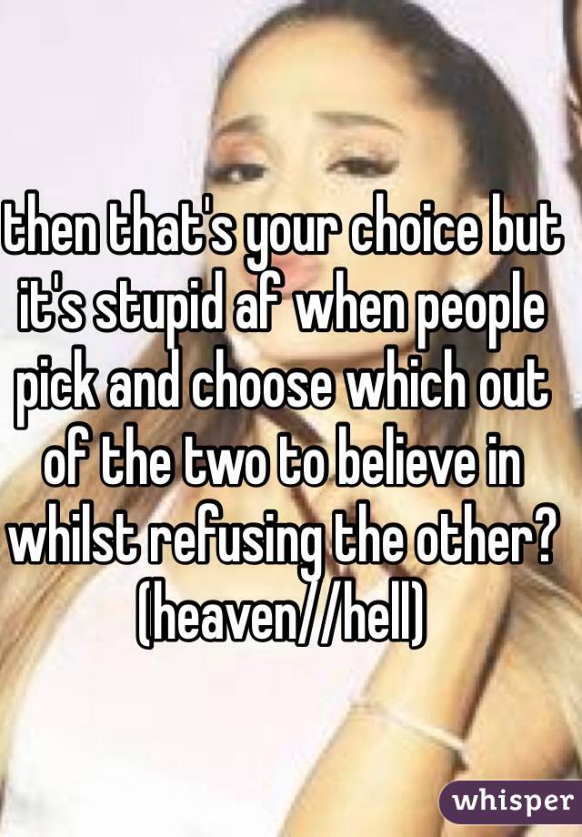 then that's your choice but it's stupid af when people pick and choose which out of the two to believe in whilst refusing the other? (heaven//hell)