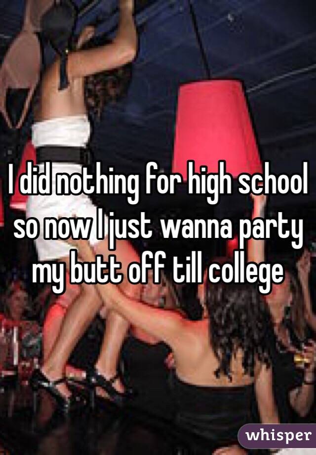 I did nothing for high school so now I just wanna party my butt off till college