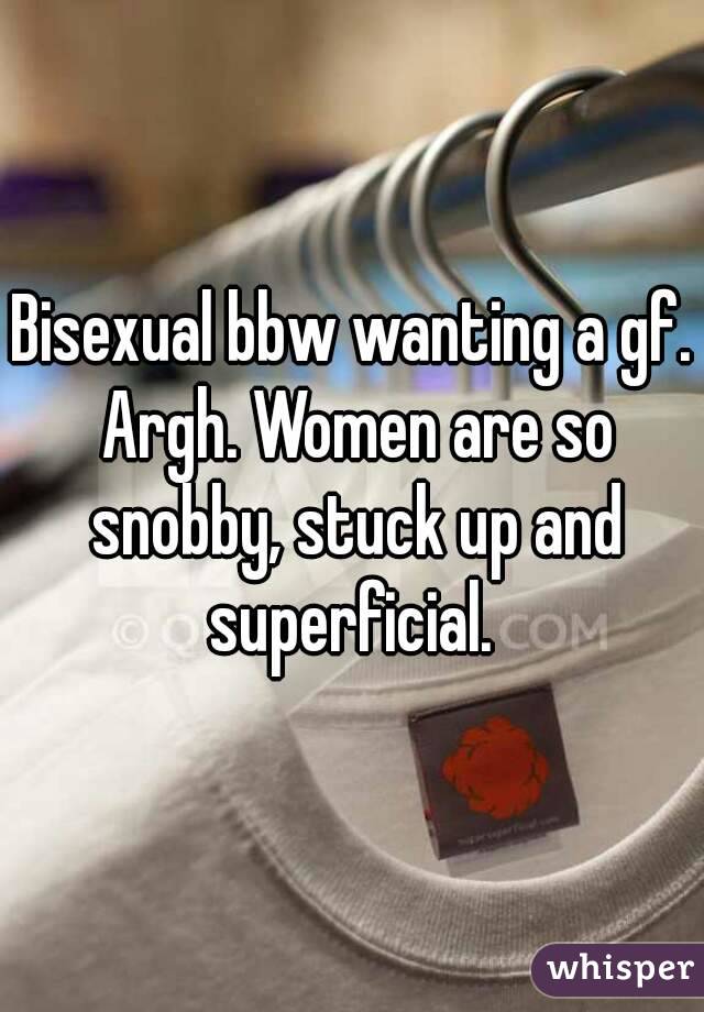 Bisexual bbw wanting a gf. Argh. Women are so snobby, stuck up and superficial. 