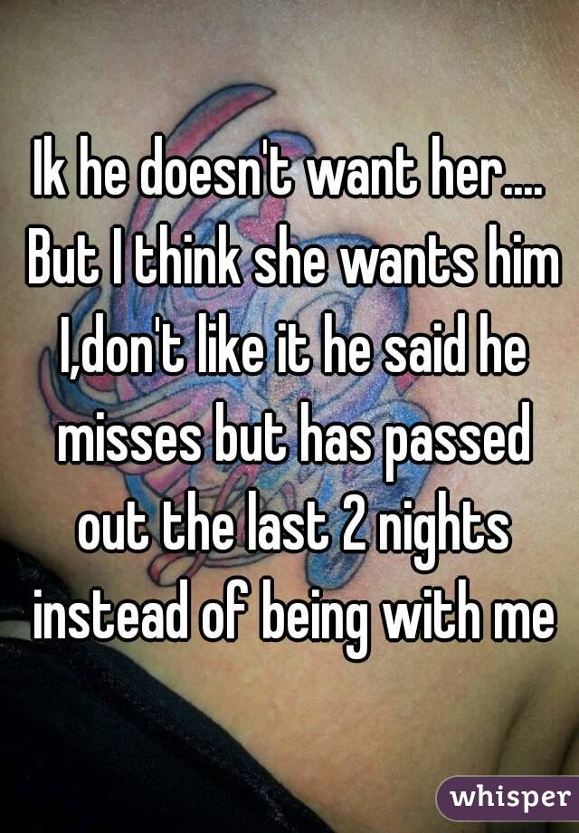 Ik he doesn't want her.... But I think she wants him I,don't like it he said he misses but has passed out the last 2 nights instead of being with me