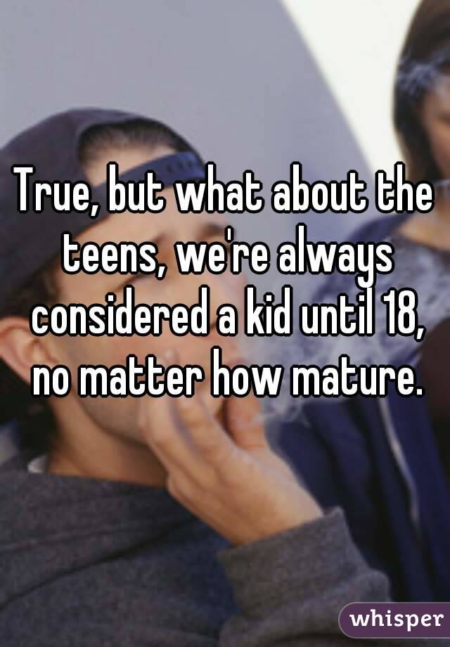 True, but what about the teens, we're always considered a kid until 18, no matter how mature.