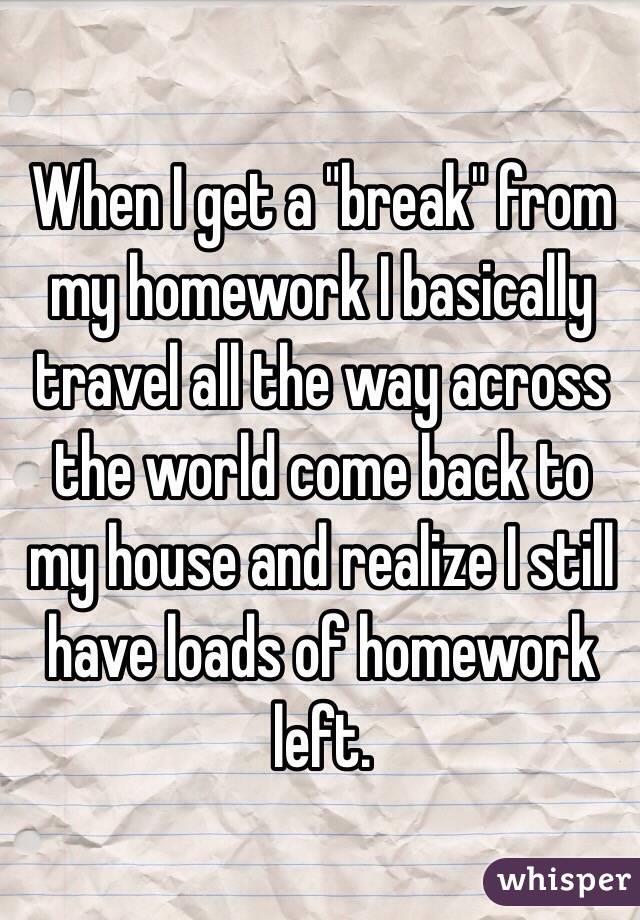When I get a "break" from my homework I basically travel all the way across the world come back to my house and realize I still have loads of homework left.
