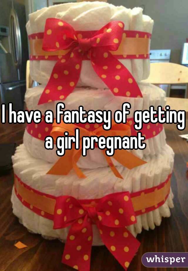 I have a fantasy of getting a girl pregnant