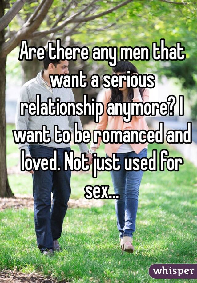 Are there any men that want a serious relationship anymore? I want to be romanced and loved. Not just used for sex...