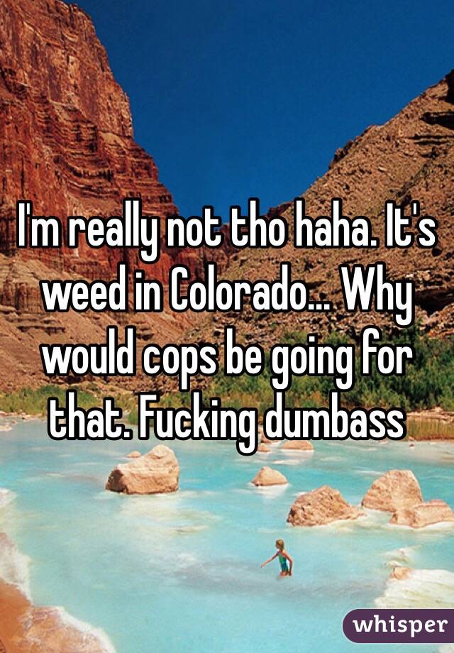 I'm really not tho haha. It's weed in Colorado... Why would cops be going for that. Fucking dumbass