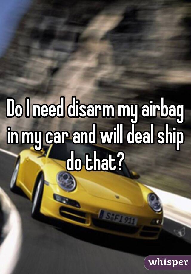 Do I need disarm my airbag in my car and will deal ship do that?