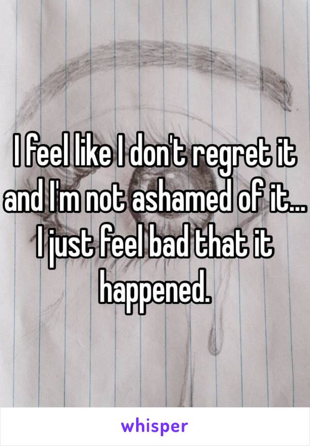 I feel like I don't regret it and I'm not ashamed of it... I just feel bad that it happened.