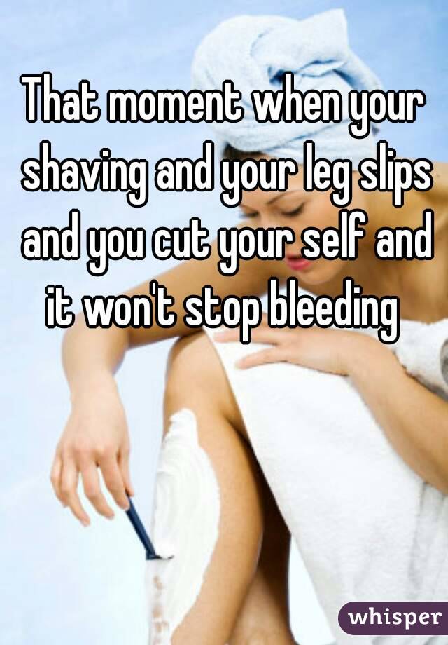 That moment when your shaving and your leg slips and you cut your self and it won't stop bleeding 