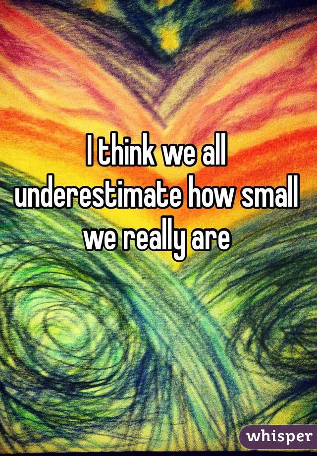 I think we all underestimate how small we really are