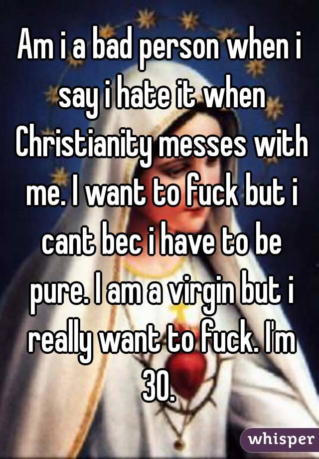 Am i a bad person when i say i hate it when Christianity messes with me. I want to fuck but i cant bec i have to be pure. I am a virgin but i really want to fuck. I'm 30. 